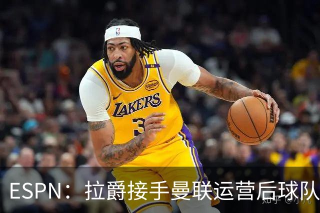 ESPN：拉爵接手曼联运营后球队陷入动荡，格雷泽却似乎在隔岸观火